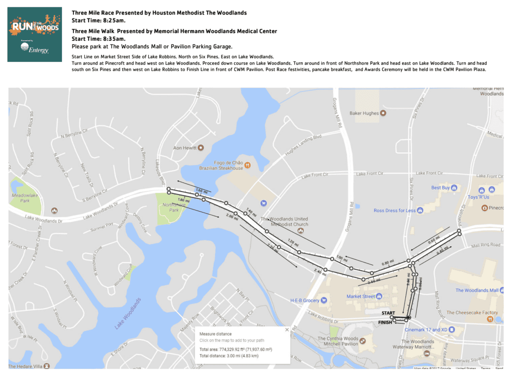 Three Mile Race Presented by Houston Methodist The Woodlands Start Time: 8:25am. Three Mile Walk Presented by Memorial Hermann Woodlands Medical Center Start Time: 8:35am. Please park at The Woodlands Mall or Pavilion Parking Garage. Start Line on Market Street Side of Lake Robbins. North on Six Pines. East on Lake Woodlands. Turn around at Pinecroft and head west on Lake Woodlands. Proceed down course on Lake Woodlands. Turn around in front of Northshore Park and head east on Lake Woodlands. Turn and head south on Six Pines and then west on Lake Robbins to Finish Line in front of CWM Pavilion. Post Race festivities, pancake breakfast, and Awards Ceremony will be held in the CWM Pavilion Plaza.